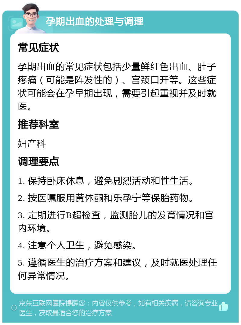 孕期出血的处理与调理 常见症状 孕期出血的常见症状包括少量鲜红色出血、肚子疼痛（可能是阵发性的）、宫颈口开等。这些症状可能会在孕早期出现，需要引起重视并及时就医。 推荐科室 妇产科 调理要点 1. 保持卧床休息，避免剧烈活动和性生活。 2. 按医嘱服用黄体酮和乐孕宁等保胎药物。 3. 定期进行B超检查，监测胎儿的发育情况和宫内环境。 4. 注意个人卫生，避免感染。 5. 遵循医生的治疗方案和建议，及时就医处理任何异常情况。