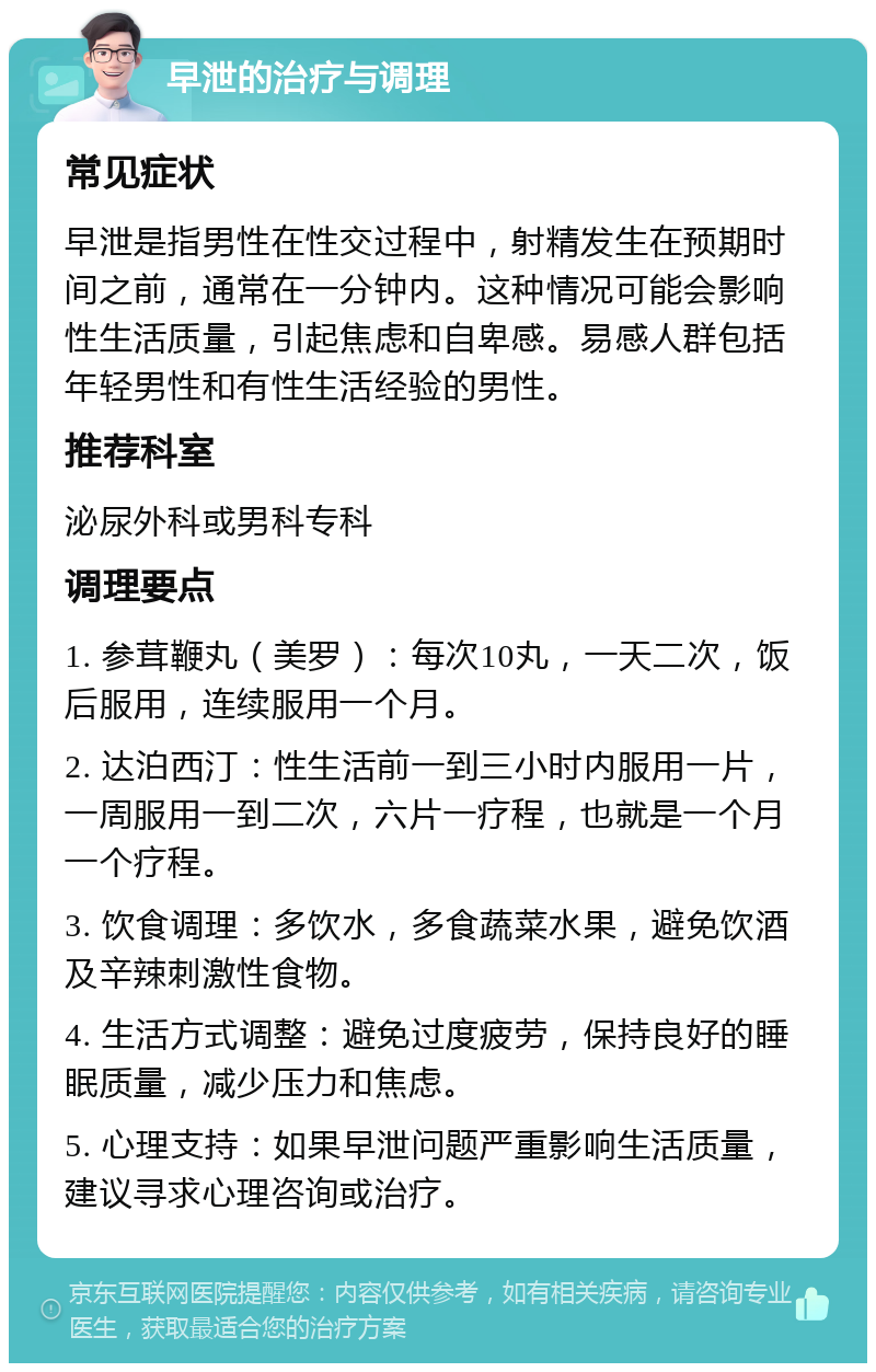 早泄的治疗与调理 常见症状 早泄是指男性在性交过程中，射精发生在预期时间之前，通常在一分钟内。这种情况可能会影响性生活质量，引起焦虑和自卑感。易感人群包括年轻男性和有性生活经验的男性。 推荐科室 泌尿外科或男科专科 调理要点 1. 参茸鞭丸（美罗）：每次10丸，一天二次，饭后服用，连续服用一个月。 2. 达泊西汀：性生活前一到三小时内服用一片，一周服用一到二次，六片一疗程，也就是一个月一个疗程。 3. 饮食调理：多饮水，多食蔬菜水果，避免饮酒及辛辣刺激性食物。 4. 生活方式调整：避免过度疲劳，保持良好的睡眠质量，减少压力和焦虑。 5. 心理支持：如果早泄问题严重影响生活质量，建议寻求心理咨询或治疗。