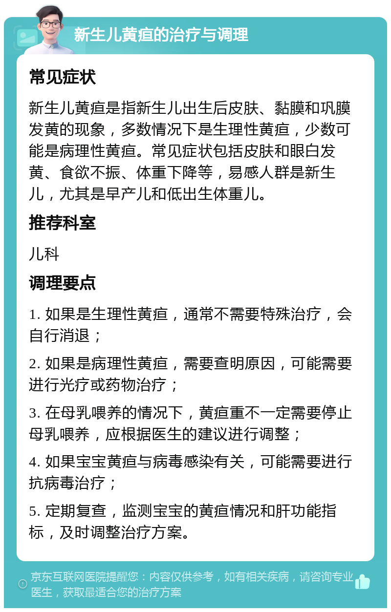 新生儿黄疸的治疗与调理 常见症状 新生儿黄疸是指新生儿出生后皮肤、黏膜和巩膜发黄的现象，多数情况下是生理性黄疸，少数可能是病理性黄疸。常见症状包括皮肤和眼白发黄、食欲不振、体重下降等，易感人群是新生儿，尤其是早产儿和低出生体重儿。 推荐科室 儿科 调理要点 1. 如果是生理性黄疸，通常不需要特殊治疗，会自行消退； 2. 如果是病理性黄疸，需要查明原因，可能需要进行光疗或药物治疗； 3. 在母乳喂养的情况下，黄疸重不一定需要停止母乳喂养，应根据医生的建议进行调整； 4. 如果宝宝黄疸与病毒感染有关，可能需要进行抗病毒治疗； 5. 定期复查，监测宝宝的黄疸情况和肝功能指标，及时调整治疗方案。