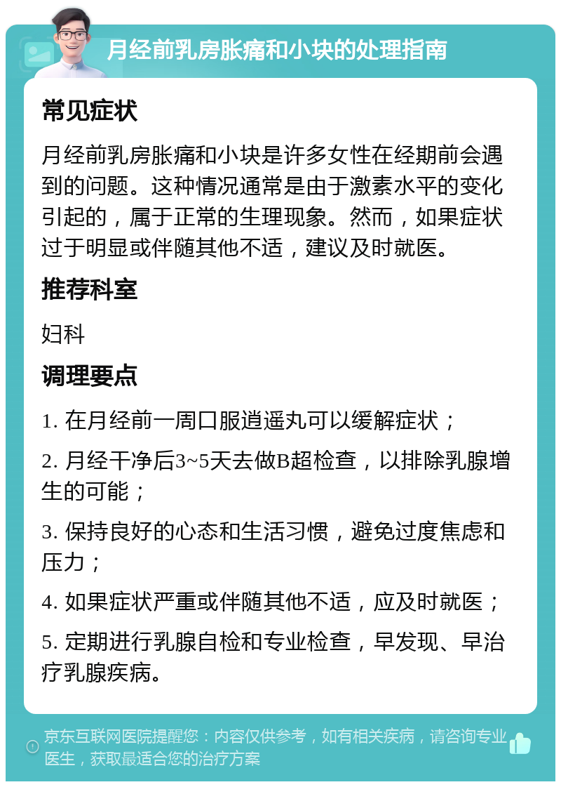 月经前乳房胀痛和小块的处理指南 常见症状 月经前乳房胀痛和小块是许多女性在经期前会遇到的问题。这种情况通常是由于激素水平的变化引起的，属于正常的生理现象。然而，如果症状过于明显或伴随其他不适，建议及时就医。 推荐科室 妇科 调理要点 1. 在月经前一周口服逍遥丸可以缓解症状； 2. 月经干净后3~5天去做B超检查，以排除乳腺增生的可能； 3. 保持良好的心态和生活习惯，避免过度焦虑和压力； 4. 如果症状严重或伴随其他不适，应及时就医； 5. 定期进行乳腺自检和专业检查，早发现、早治疗乳腺疾病。