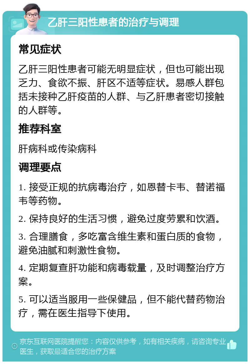 乙肝三阳性患者的治疗与调理 常见症状 乙肝三阳性患者可能无明显症状，但也可能出现乏力、食欲不振、肝区不适等症状。易感人群包括未接种乙肝疫苗的人群、与乙肝患者密切接触的人群等。 推荐科室 肝病科或传染病科 调理要点 1. 接受正规的抗病毒治疗，如恩替卡韦、替诺福韦等药物。 2. 保持良好的生活习惯，避免过度劳累和饮酒。 3. 合理膳食，多吃富含维生素和蛋白质的食物，避免油腻和刺激性食物。 4. 定期复查肝功能和病毒载量，及时调整治疗方案。 5. 可以适当服用一些保健品，但不能代替药物治疗，需在医生指导下使用。