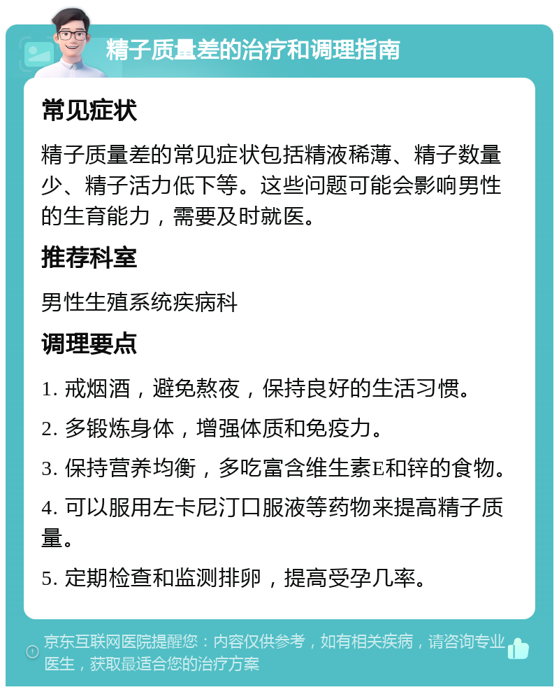 精子质量差的治疗和调理指南 常见症状 精子质量差的常见症状包括精液稀薄、精子数量少、精子活力低下等。这些问题可能会影响男性的生育能力，需要及时就医。 推荐科室 男性生殖系统疾病科 调理要点 1. 戒烟酒，避免熬夜，保持良好的生活习惯。 2. 多锻炼身体，增强体质和免疫力。 3. 保持营养均衡，多吃富含维生素E和锌的食物。 4. 可以服用左卡尼汀口服液等药物来提高精子质量。 5. 定期检查和监测排卵，提高受孕几率。