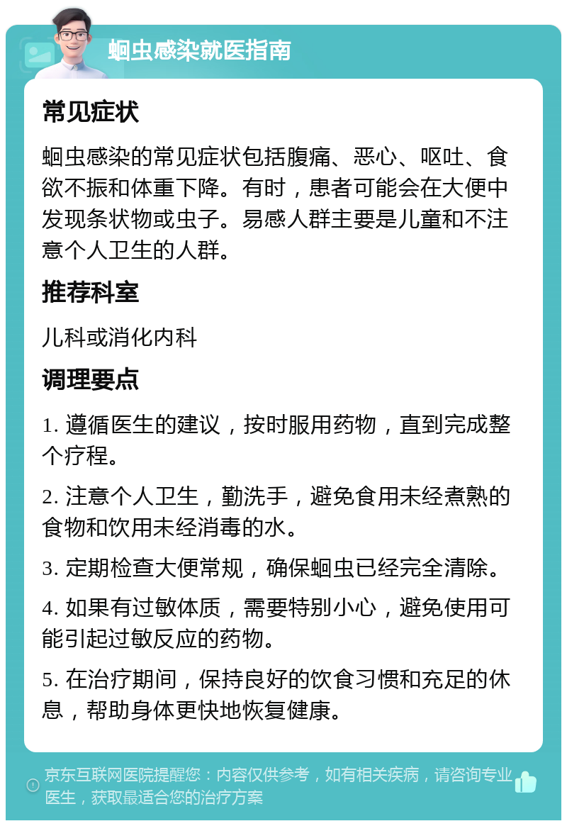 蛔虫感染就医指南 常见症状 蛔虫感染的常见症状包括腹痛、恶心、呕吐、食欲不振和体重下降。有时，患者可能会在大便中发现条状物或虫子。易感人群主要是儿童和不注意个人卫生的人群。 推荐科室 儿科或消化内科 调理要点 1. 遵循医生的建议，按时服用药物，直到完成整个疗程。 2. 注意个人卫生，勤洗手，避免食用未经煮熟的食物和饮用未经消毒的水。 3. 定期检查大便常规，确保蛔虫已经完全清除。 4. 如果有过敏体质，需要特别小心，避免使用可能引起过敏反应的药物。 5. 在治疗期间，保持良好的饮食习惯和充足的休息，帮助身体更快地恢复健康。