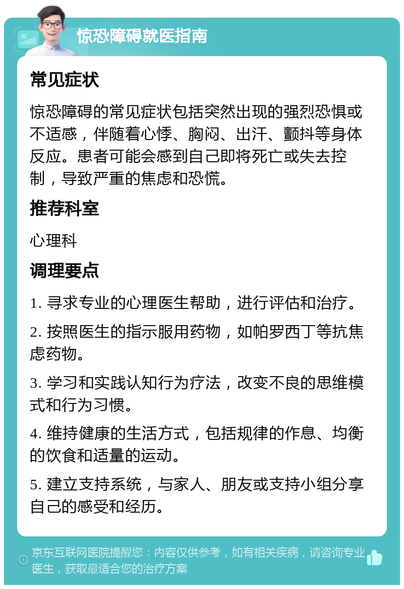 惊恐障碍就医指南 常见症状 惊恐障碍的常见症状包括突然出现的强烈恐惧或不适感，伴随着心悸、胸闷、出汗、颤抖等身体反应。患者可能会感到自己即将死亡或失去控制，导致严重的焦虑和恐慌。 推荐科室 心理科 调理要点 1. 寻求专业的心理医生帮助，进行评估和治疗。 2. 按照医生的指示服用药物，如帕罗西丁等抗焦虑药物。 3. 学习和实践认知行为疗法，改变不良的思维模式和行为习惯。 4. 维持健康的生活方式，包括规律的作息、均衡的饮食和适量的运动。 5. 建立支持系统，与家人、朋友或支持小组分享自己的感受和经历。