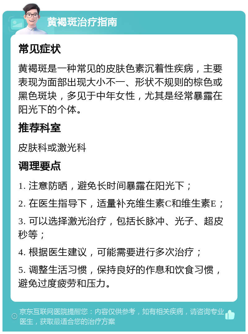 黄褐斑治疗指南 常见症状 黄褐斑是一种常见的皮肤色素沉着性疾病，主要表现为面部出现大小不一、形状不规则的棕色或黑色斑块，多见于中年女性，尤其是经常暴露在阳光下的个体。 推荐科室 皮肤科或激光科 调理要点 1. 注意防晒，避免长时间暴露在阳光下； 2. 在医生指导下，适量补充维生素C和维生素E； 3. 可以选择激光治疗，包括长脉冲、光子、超皮秒等； 4. 根据医生建议，可能需要进行多次治疗； 5. 调整生活习惯，保持良好的作息和饮食习惯，避免过度疲劳和压力。