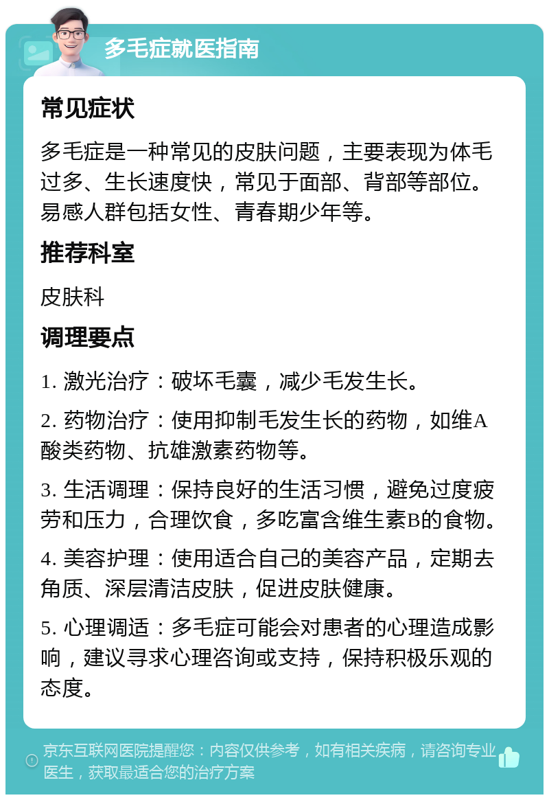 多毛症就医指南 常见症状 多毛症是一种常见的皮肤问题，主要表现为体毛过多、生长速度快，常见于面部、背部等部位。易感人群包括女性、青春期少年等。 推荐科室 皮肤科 调理要点 1. 激光治疗：破坏毛囊，减少毛发生长。 2. 药物治疗：使用抑制毛发生长的药物，如维A酸类药物、抗雄激素药物等。 3. 生活调理：保持良好的生活习惯，避免过度疲劳和压力，合理饮食，多吃富含维生素B的食物。 4. 美容护理：使用适合自己的美容产品，定期去角质、深层清洁皮肤，促进皮肤健康。 5. 心理调适：多毛症可能会对患者的心理造成影响，建议寻求心理咨询或支持，保持积极乐观的态度。