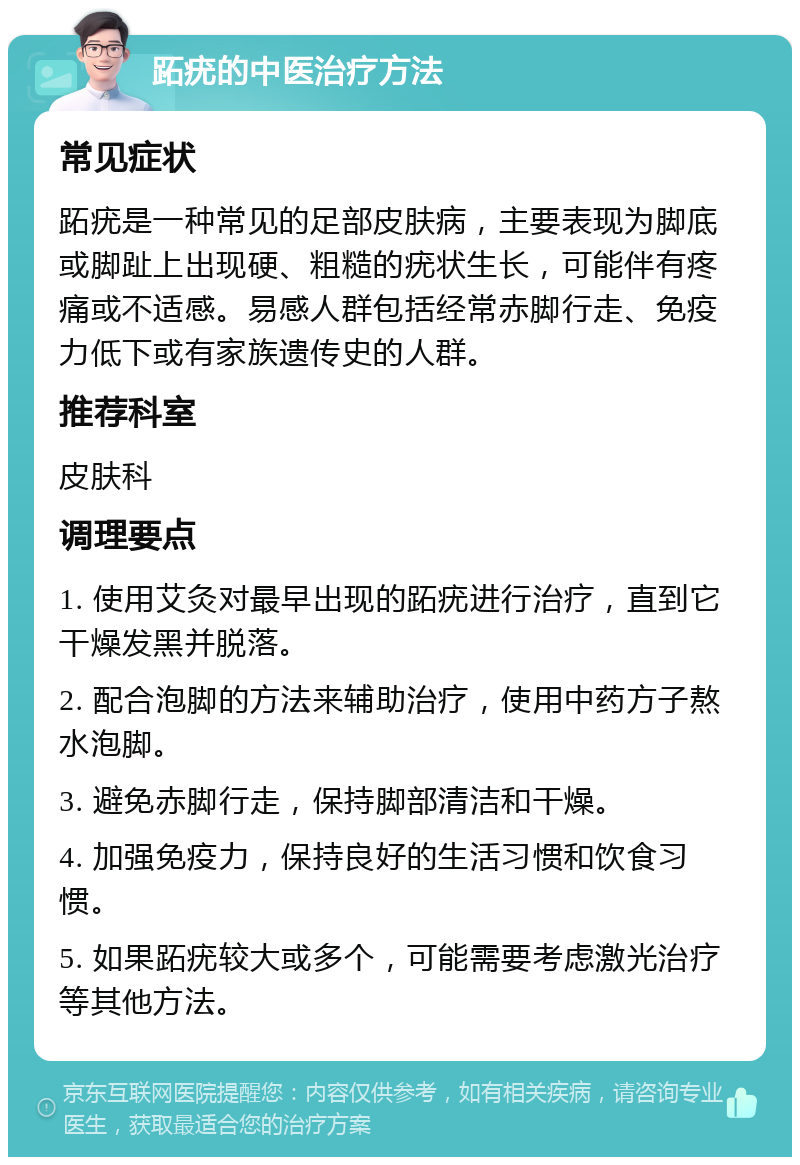 跖疣的中医治疗方法 常见症状 跖疣是一种常见的足部皮肤病，主要表现为脚底或脚趾上出现硬、粗糙的疣状生长，可能伴有疼痛或不适感。易感人群包括经常赤脚行走、免疫力低下或有家族遗传史的人群。 推荐科室 皮肤科 调理要点 1. 使用艾灸对最早出现的跖疣进行治疗，直到它干燥发黑并脱落。 2. 配合泡脚的方法来辅助治疗，使用中药方子熬水泡脚。 3. 避免赤脚行走，保持脚部清洁和干燥。 4. 加强免疫力，保持良好的生活习惯和饮食习惯。 5. 如果跖疣较大或多个，可能需要考虑激光治疗等其他方法。