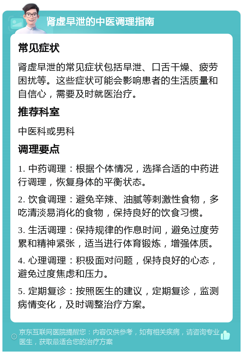 肾虚早泄的中医调理指南 常见症状 肾虚早泄的常见症状包括早泄、口舌干燥、疲劳困扰等。这些症状可能会影响患者的生活质量和自信心，需要及时就医治疗。 推荐科室 中医科或男科 调理要点 1. 中药调理：根据个体情况，选择合适的中药进行调理，恢复身体的平衡状态。 2. 饮食调理：避免辛辣、油腻等刺激性食物，多吃清淡易消化的食物，保持良好的饮食习惯。 3. 生活调理：保持规律的作息时间，避免过度劳累和精神紧张，适当进行体育锻炼，增强体质。 4. 心理调理：积极面对问题，保持良好的心态，避免过度焦虑和压力。 5. 定期复诊：按照医生的建议，定期复诊，监测病情变化，及时调整治疗方案。