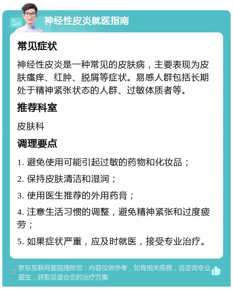 神经性皮炎就医指南 常见症状 神经性皮炎是一种常见的皮肤病，主要表现为皮肤瘙痒、红肿、脱屑等症状。易感人群包括长期处于精神紧张状态的人群、过敏体质者等。 推荐科室 皮肤科 调理要点 1. 避免使用可能引起过敏的药物和化妆品； 2. 保持皮肤清洁和湿润； 3. 使用医生推荐的外用药膏； 4. 注意生活习惯的调整，避免精神紧张和过度疲劳； 5. 如果症状严重，应及时就医，接受专业治疗。