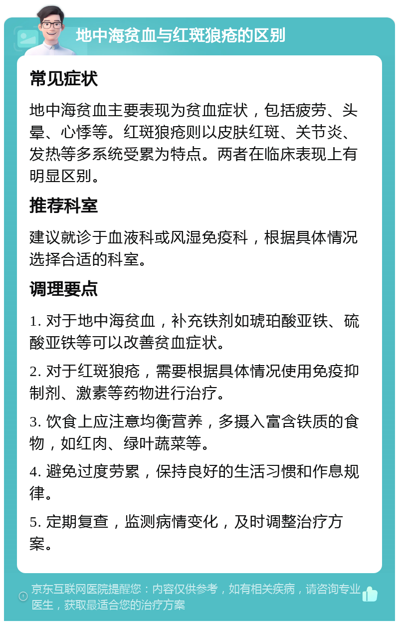 地中海贫血与红斑狼疮的区别 常见症状 地中海贫血主要表现为贫血症状，包括疲劳、头晕、心悸等。红斑狼疮则以皮肤红斑、关节炎、发热等多系统受累为特点。两者在临床表现上有明显区别。 推荐科室 建议就诊于血液科或风湿免疫科，根据具体情况选择合适的科室。 调理要点 1. 对于地中海贫血，补充铁剂如琥珀酸亚铁、硫酸亚铁等可以改善贫血症状。 2. 对于红斑狼疮，需要根据具体情况使用免疫抑制剂、激素等药物进行治疗。 3. 饮食上应注意均衡营养，多摄入富含铁质的食物，如红肉、绿叶蔬菜等。 4. 避免过度劳累，保持良好的生活习惯和作息规律。 5. 定期复查，监测病情变化，及时调整治疗方案。