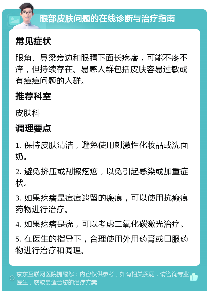 眼部皮肤问题的在线诊断与治疗指南 常见症状 眼角、鼻梁旁边和眼睛下面长疙瘩，可能不疼不痒，但持续存在。易感人群包括皮肤容易过敏或有痘痘问题的人群。 推荐科室 皮肤科 调理要点 1. 保持皮肤清洁，避免使用刺激性化妆品或洗面奶。 2. 避免挤压或刮擦疙瘩，以免引起感染或加重症状。 3. 如果疙瘩是痘痘遗留的瘢痕，可以使用抗瘢痕药物进行治疗。 4. 如果疙瘩是疣，可以考虑二氧化碳激光治疗。 5. 在医生的指导下，合理使用外用药膏或口服药物进行治疗和调理。