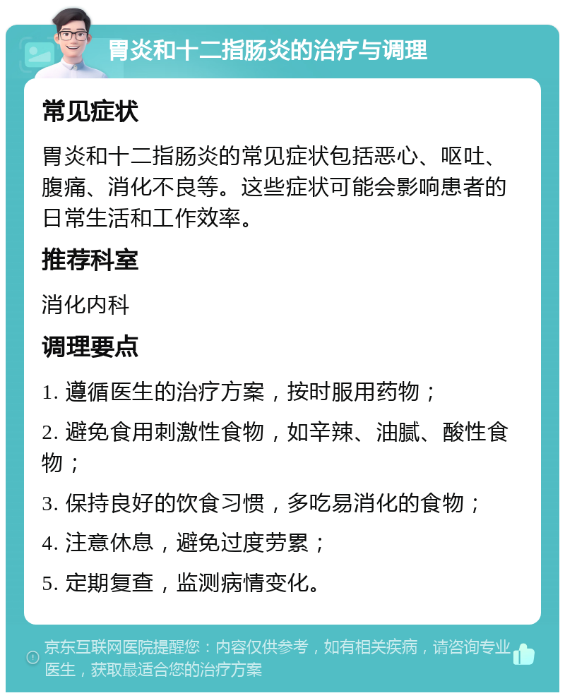 胃炎和十二指肠炎的治疗与调理 常见症状 胃炎和十二指肠炎的常见症状包括恶心、呕吐、腹痛、消化不良等。这些症状可能会影响患者的日常生活和工作效率。 推荐科室 消化内科 调理要点 1. 遵循医生的治疗方案，按时服用药物； 2. 避免食用刺激性食物，如辛辣、油腻、酸性食物； 3. 保持良好的饮食习惯，多吃易消化的食物； 4. 注意休息，避免过度劳累； 5. 定期复查，监测病情变化。