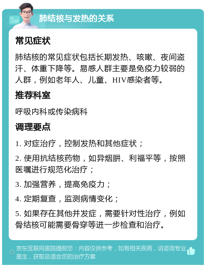 肺结核与发热的关系 常见症状 肺结核的常见症状包括长期发热、咳嗽、夜间盗汗、体重下降等。易感人群主要是免疫力较弱的人群，例如老年人、儿童、HIV感染者等。 推荐科室 呼吸内科或传染病科 调理要点 1. 对症治疗，控制发热和其他症状； 2. 使用抗结核药物，如异烟肼、利福平等，按照医嘱进行规范化治疗； 3. 加强营养，提高免疫力； 4. 定期复查，监测病情变化； 5. 如果存在其他并发症，需要针对性治疗，例如骨结核可能需要骨穿等进一步检查和治疗。