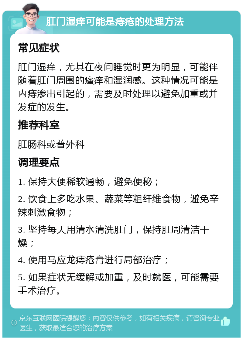 肛门湿痒可能是痔疮的处理方法 常见症状 肛门湿痒，尤其在夜间睡觉时更为明显，可能伴随着肛门周围的瘙痒和湿润感。这种情况可能是内痔渗出引起的，需要及时处理以避免加重或并发症的发生。 推荐科室 肛肠科或普外科 调理要点 1. 保持大便稀软通畅，避免便秘； 2. 饮食上多吃水果、蔬菜等粗纤维食物，避免辛辣刺激食物； 3. 坚持每天用清水清洗肛门，保持肛周清洁干燥； 4. 使用马应龙痔疮膏进行局部治疗； 5. 如果症状无缓解或加重，及时就医，可能需要手术治疗。