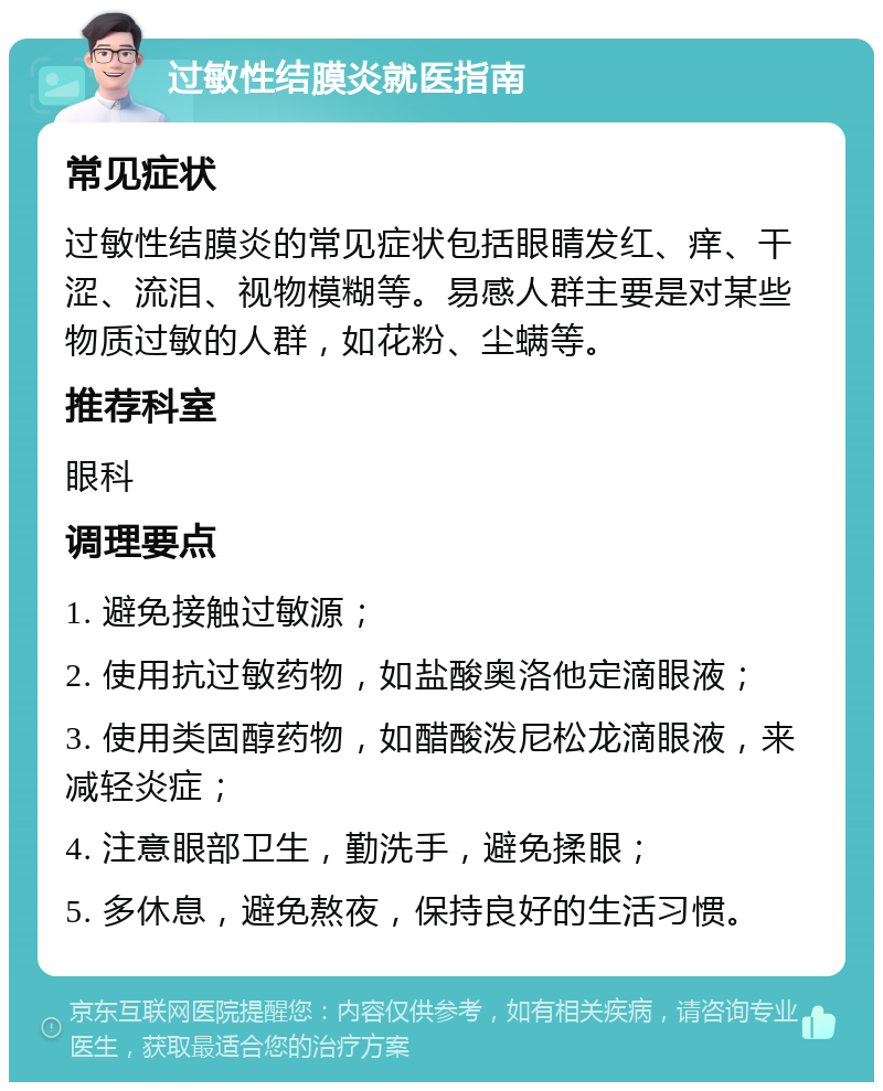 过敏性结膜炎就医指南 常见症状 过敏性结膜炎的常见症状包括眼睛发红、痒、干涩、流泪、视物模糊等。易感人群主要是对某些物质过敏的人群，如花粉、尘螨等。 推荐科室 眼科 调理要点 1. 避免接触过敏源； 2. 使用抗过敏药物，如盐酸奥洛他定滴眼液； 3. 使用类固醇药物，如醋酸泼尼松龙滴眼液，来减轻炎症； 4. 注意眼部卫生，勤洗手，避免揉眼； 5. 多休息，避免熬夜，保持良好的生活习惯。