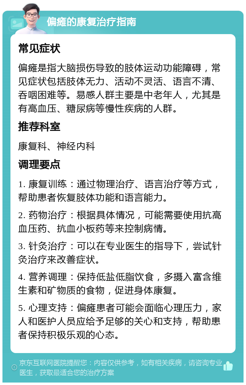 偏瘫的康复治疗指南 常见症状 偏瘫是指大脑损伤导致的肢体运动功能障碍，常见症状包括肢体无力、活动不灵活、语言不清、吞咽困难等。易感人群主要是中老年人，尤其是有高血压、糖尿病等慢性疾病的人群。 推荐科室 康复科、神经内科 调理要点 1. 康复训练：通过物理治疗、语言治疗等方式，帮助患者恢复肢体功能和语言能力。 2. 药物治疗：根据具体情况，可能需要使用抗高血压药、抗血小板药等来控制病情。 3. 针灸治疗：可以在专业医生的指导下，尝试针灸治疗来改善症状。 4. 营养调理：保持低盐低脂饮食，多摄入富含维生素和矿物质的食物，促进身体康复。 5. 心理支持：偏瘫患者可能会面临心理压力，家人和医护人员应给予足够的关心和支持，帮助患者保持积极乐观的心态。