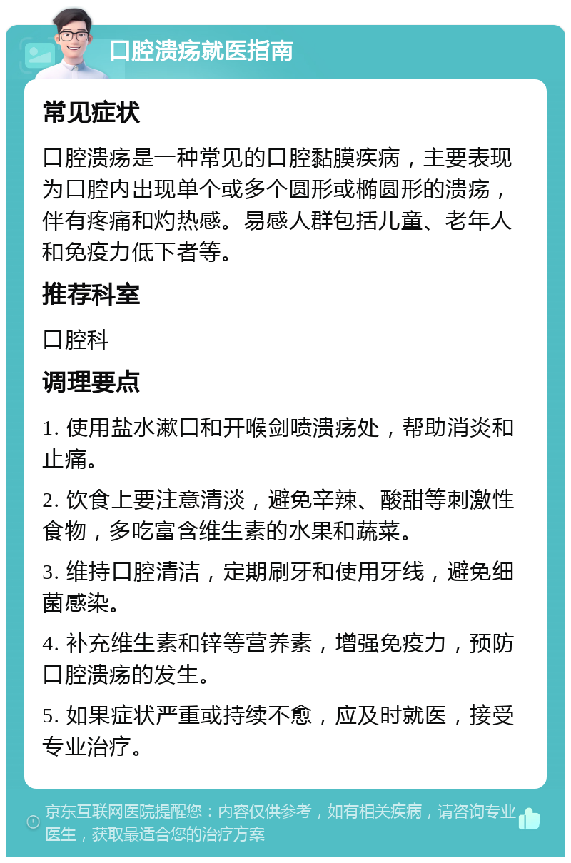 口腔溃疡就医指南 常见症状 口腔溃疡是一种常见的口腔黏膜疾病，主要表现为口腔内出现单个或多个圆形或椭圆形的溃疡，伴有疼痛和灼热感。易感人群包括儿童、老年人和免疫力低下者等。 推荐科室 口腔科 调理要点 1. 使用盐水漱口和开喉剑喷溃疡处，帮助消炎和止痛。 2. 饮食上要注意清淡，避免辛辣、酸甜等刺激性食物，多吃富含维生素的水果和蔬菜。 3. 维持口腔清洁，定期刷牙和使用牙线，避免细菌感染。 4. 补充维生素和锌等营养素，增强免疫力，预防口腔溃疡的发生。 5. 如果症状严重或持续不愈，应及时就医，接受专业治疗。