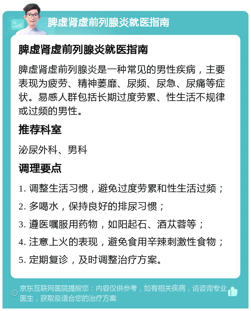 脾虚肾虚前列腺炎就医指南 脾虚肾虚前列腺炎就医指南 脾虚肾虚前列腺炎是一种常见的男性疾病，主要表现为疲劳、精神萎靡、尿频、尿急、尿痛等症状。易感人群包括长期过度劳累、性生活不规律或过频的男性。 推荐科室 泌尿外科、男科 调理要点 1. 调整生活习惯，避免过度劳累和性生活过频； 2. 多喝水，保持良好的排尿习惯； 3. 遵医嘱服用药物，如阳起石、酒苁蓉等； 4. 注意上火的表现，避免食用辛辣刺激性食物； 5. 定期复诊，及时调整治疗方案。