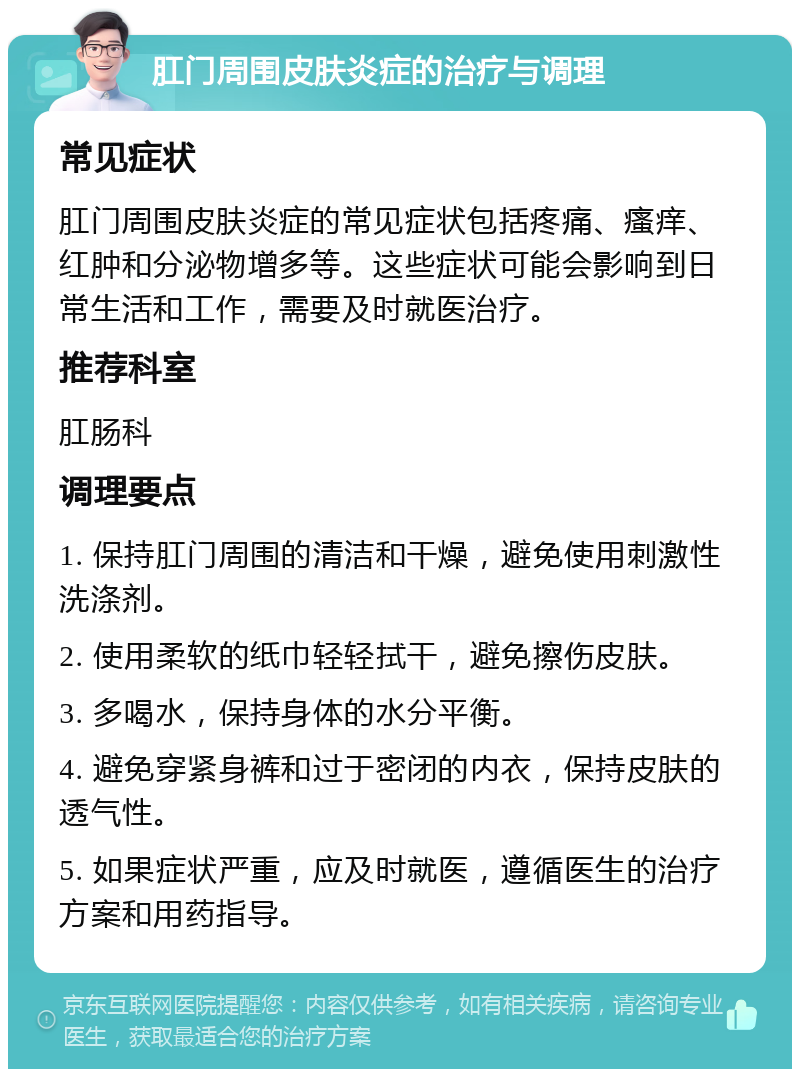 肛门周围皮肤炎症的治疗与调理 常见症状 肛门周围皮肤炎症的常见症状包括疼痛、瘙痒、红肿和分泌物增多等。这些症状可能会影响到日常生活和工作，需要及时就医治疗。 推荐科室 肛肠科 调理要点 1. 保持肛门周围的清洁和干燥，避免使用刺激性洗涤剂。 2. 使用柔软的纸巾轻轻拭干，避免擦伤皮肤。 3. 多喝水，保持身体的水分平衡。 4. 避免穿紧身裤和过于密闭的内衣，保持皮肤的透气性。 5. 如果症状严重，应及时就医，遵循医生的治疗方案和用药指导。