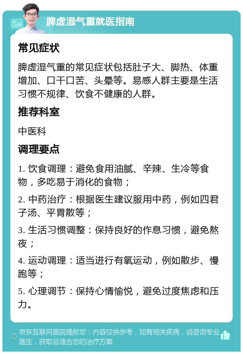 脾虚湿气重就医指南 常见症状 脾虚湿气重的常见症状包括肚子大、脚热、体重增加、口干口苦、头晕等。易感人群主要是生活习惯不规律、饮食不健康的人群。 推荐科室 中医科 调理要点 1. 饮食调理：避免食用油腻、辛辣、生冷等食物，多吃易于消化的食物； 2. 中药治疗：根据医生建议服用中药，例如四君子汤、平胃散等； 3. 生活习惯调整：保持良好的作息习惯，避免熬夜； 4. 运动调理：适当进行有氧运动，例如散步、慢跑等； 5. 心理调节：保持心情愉悦，避免过度焦虑和压力。