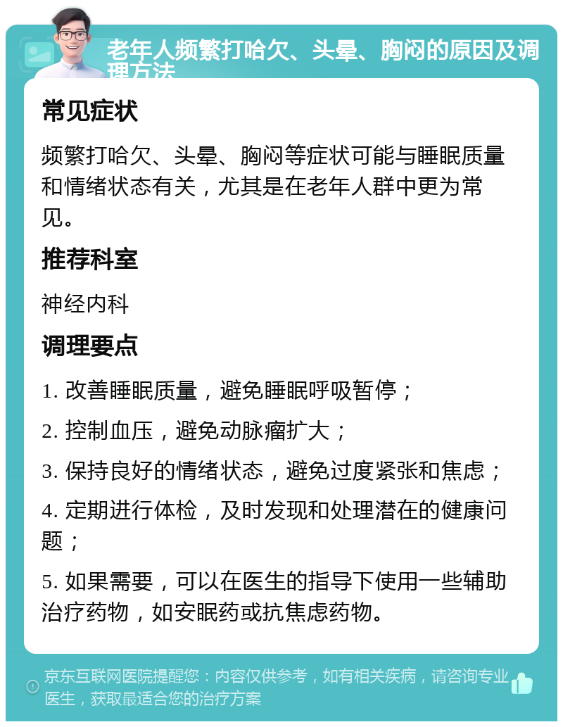 老年人频繁打哈欠、头晕、胸闷的原因及调理方法 常见症状 频繁打哈欠、头晕、胸闷等症状可能与睡眠质量和情绪状态有关，尤其是在老年人群中更为常见。 推荐科室 神经内科 调理要点 1. 改善睡眠质量，避免睡眠呼吸暂停； 2. 控制血压，避免动脉瘤扩大； 3. 保持良好的情绪状态，避免过度紧张和焦虑； 4. 定期进行体检，及时发现和处理潜在的健康问题； 5. 如果需要，可以在医生的指导下使用一些辅助治疗药物，如安眠药或抗焦虑药物。