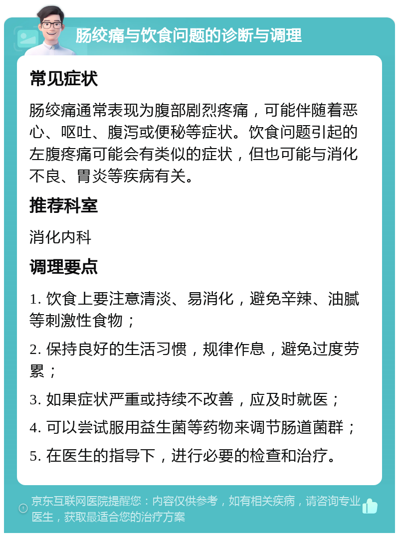 肠绞痛与饮食问题的诊断与调理 常见症状 肠绞痛通常表现为腹部剧烈疼痛，可能伴随着恶心、呕吐、腹泻或便秘等症状。饮食问题引起的左腹疼痛可能会有类似的症状，但也可能与消化不良、胃炎等疾病有关。 推荐科室 消化内科 调理要点 1. 饮食上要注意清淡、易消化，避免辛辣、油腻等刺激性食物； 2. 保持良好的生活习惯，规律作息，避免过度劳累； 3. 如果症状严重或持续不改善，应及时就医； 4. 可以尝试服用益生菌等药物来调节肠道菌群； 5. 在医生的指导下，进行必要的检查和治疗。