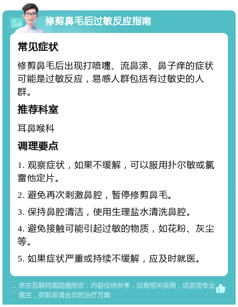 修剪鼻毛后过敏反应指南 常见症状 修剪鼻毛后出现打喷嚏、流鼻涕、鼻子痒的症状可能是过敏反应，易感人群包括有过敏史的人群。 推荐科室 耳鼻喉科 调理要点 1. 观察症状，如果不缓解，可以服用扑尔敏或氯雷他定片。 2. 避免再次刺激鼻腔，暂停修剪鼻毛。 3. 保持鼻腔清洁，使用生理盐水清洗鼻腔。 4. 避免接触可能引起过敏的物质，如花粉、灰尘等。 5. 如果症状严重或持续不缓解，应及时就医。