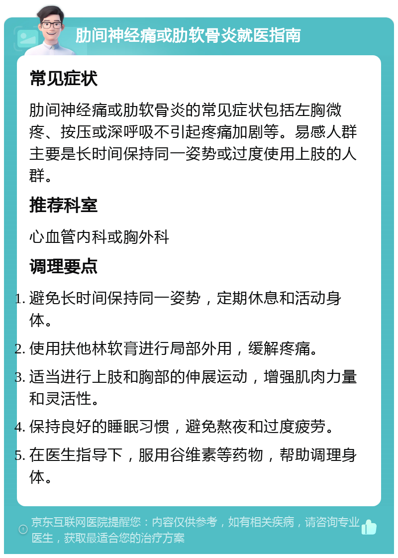 肋间神经痛或肋软骨炎就医指南 常见症状 肋间神经痛或肋软骨炎的常见症状包括左胸微疼、按压或深呼吸不引起疼痛加剧等。易感人群主要是长时间保持同一姿势或过度使用上肢的人群。 推荐科室 心血管内科或胸外科 调理要点 避免长时间保持同一姿势，定期休息和活动身体。 使用扶他林软膏进行局部外用，缓解疼痛。 适当进行上肢和胸部的伸展运动，增强肌肉力量和灵活性。 保持良好的睡眠习惯，避免熬夜和过度疲劳。 在医生指导下，服用谷维素等药物，帮助调理身体。