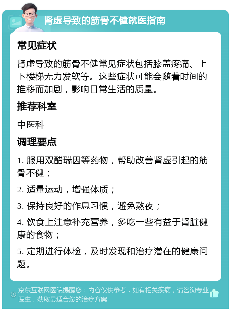 肾虚导致的筋骨不健就医指南 常见症状 肾虚导致的筋骨不健常见症状包括膝盖疼痛、上下楼梯无力发软等。这些症状可能会随着时间的推移而加剧，影响日常生活的质量。 推荐科室 中医科 调理要点 1. 服用双醋瑞因等药物，帮助改善肾虚引起的筋骨不健； 2. 适量运动，增强体质； 3. 保持良好的作息习惯，避免熬夜； 4. 饮食上注意补充营养，多吃一些有益于肾脏健康的食物； 5. 定期进行体检，及时发现和治疗潜在的健康问题。