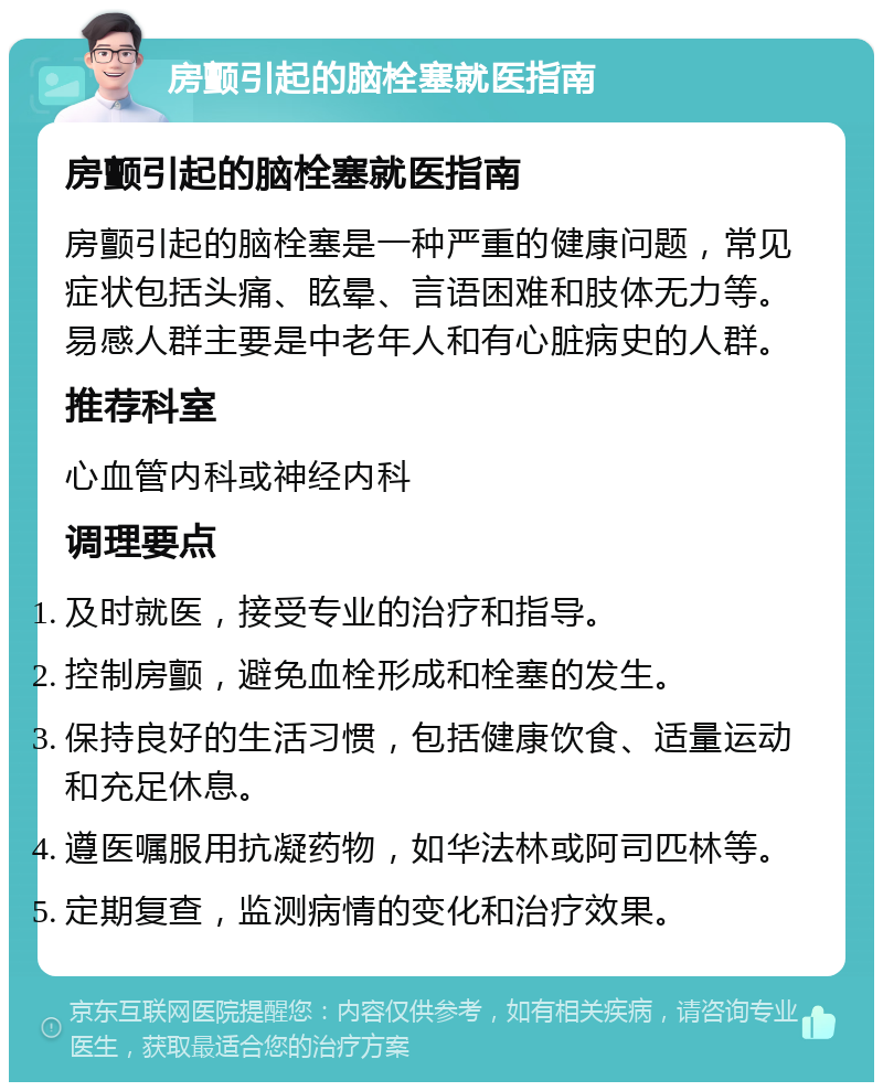 房颤引起的脑栓塞就医指南 房颤引起的脑栓塞就医指南 房颤引起的脑栓塞是一种严重的健康问题，常见症状包括头痛、眩晕、言语困难和肢体无力等。易感人群主要是中老年人和有心脏病史的人群。 推荐科室 心血管内科或神经内科 调理要点 及时就医，接受专业的治疗和指导。 控制房颤，避免血栓形成和栓塞的发生。 保持良好的生活习惯，包括健康饮食、适量运动和充足休息。 遵医嘱服用抗凝药物，如华法林或阿司匹林等。 定期复查，监测病情的变化和治疗效果。