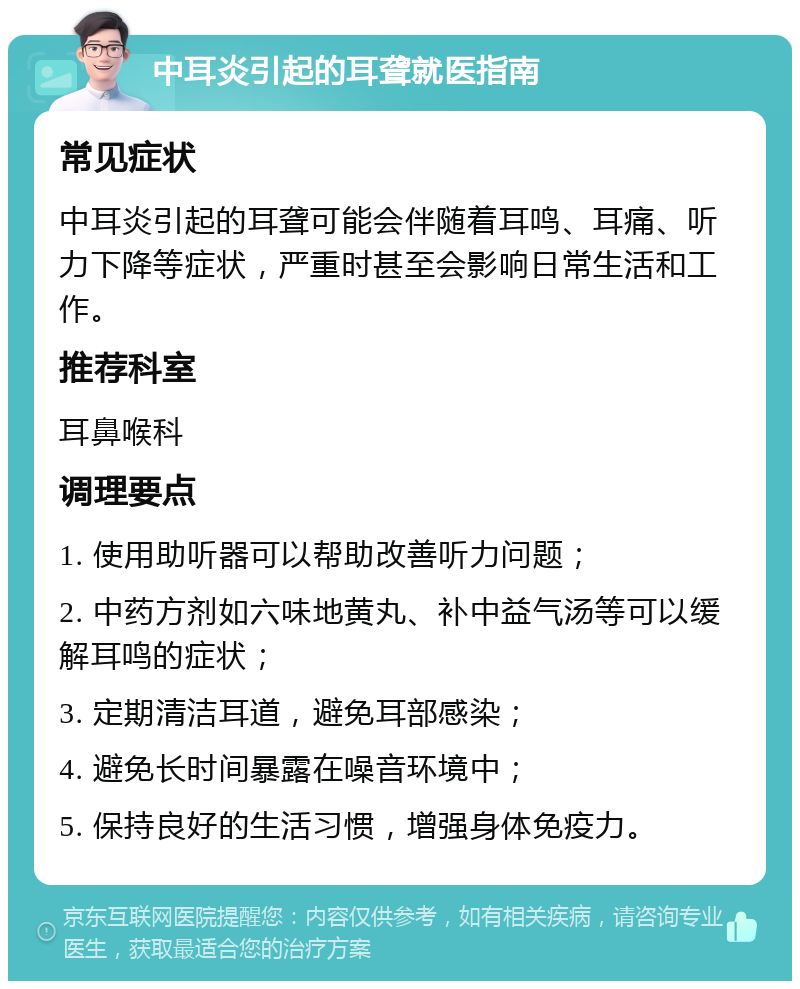 中耳炎引起的耳聋就医指南 常见症状 中耳炎引起的耳聋可能会伴随着耳鸣、耳痛、听力下降等症状，严重时甚至会影响日常生活和工作。 推荐科室 耳鼻喉科 调理要点 1. 使用助听器可以帮助改善听力问题； 2. 中药方剂如六味地黄丸、补中益气汤等可以缓解耳鸣的症状； 3. 定期清洁耳道，避免耳部感染； 4. 避免长时间暴露在噪音环境中； 5. 保持良好的生活习惯，增强身体免疫力。