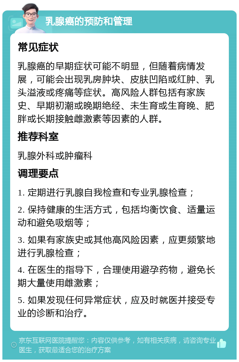 乳腺癌的预防和管理 常见症状 乳腺癌的早期症状可能不明显，但随着病情发展，可能会出现乳房肿块、皮肤凹陷或红肿、乳头溢液或疼痛等症状。高风险人群包括有家族史、早期初潮或晚期绝经、未生育或生育晚、肥胖或长期接触雌激素等因素的人群。 推荐科室 乳腺外科或肿瘤科 调理要点 1. 定期进行乳腺自我检查和专业乳腺检查； 2. 保持健康的生活方式，包括均衡饮食、适量运动和避免吸烟等； 3. 如果有家族史或其他高风险因素，应更频繁地进行乳腺检查； 4. 在医生的指导下，合理使用避孕药物，避免长期大量使用雌激素； 5. 如果发现任何异常症状，应及时就医并接受专业的诊断和治疗。