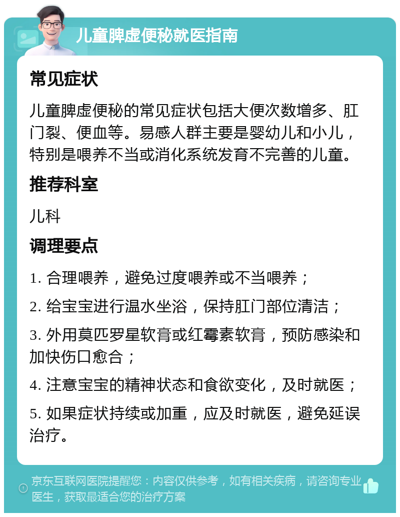 儿童脾虚便秘就医指南 常见症状 儿童脾虚便秘的常见症状包括大便次数增多、肛门裂、便血等。易感人群主要是婴幼儿和小儿，特别是喂养不当或消化系统发育不完善的儿童。 推荐科室 儿科 调理要点 1. 合理喂养，避免过度喂养或不当喂养； 2. 给宝宝进行温水坐浴，保持肛门部位清洁； 3. 外用莫匹罗星软膏或红霉素软膏，预防感染和加快伤口愈合； 4. 注意宝宝的精神状态和食欲变化，及时就医； 5. 如果症状持续或加重，应及时就医，避免延误治疗。