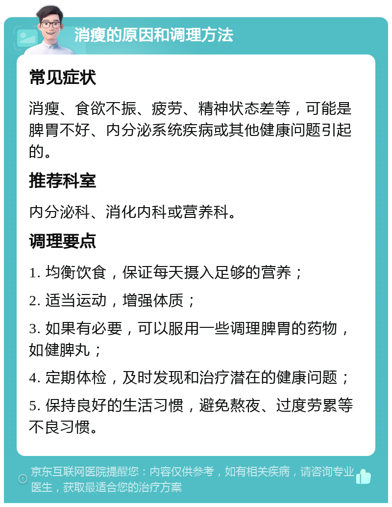 消瘦的原因和调理方法 常见症状 消瘦、食欲不振、疲劳、精神状态差等，可能是脾胃不好、内分泌系统疾病或其他健康问题引起的。 推荐科室 内分泌科、消化内科或营养科。 调理要点 1. 均衡饮食，保证每天摄入足够的营养； 2. 适当运动，增强体质； 3. 如果有必要，可以服用一些调理脾胃的药物，如健脾丸； 4. 定期体检，及时发现和治疗潜在的健康问题； 5. 保持良好的生活习惯，避免熬夜、过度劳累等不良习惯。