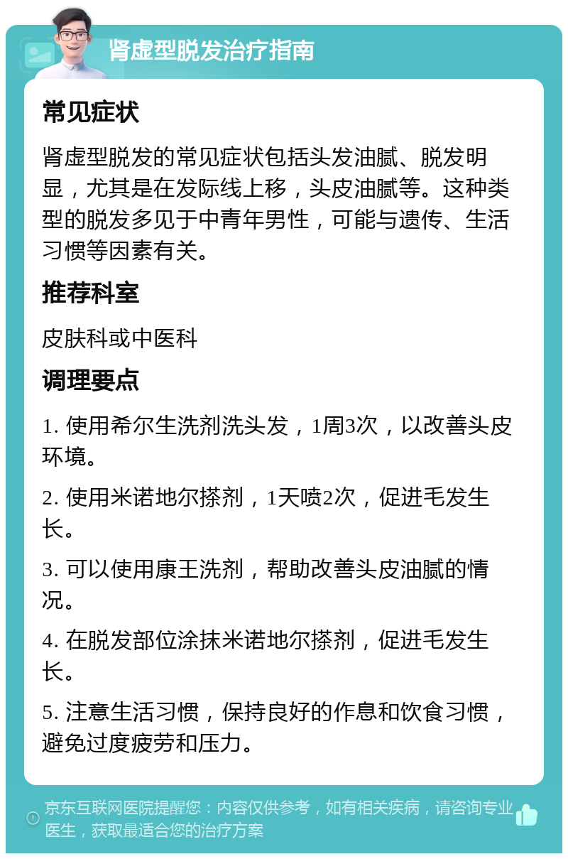 肾虚型脱发治疗指南 常见症状 肾虚型脱发的常见症状包括头发油腻、脱发明显，尤其是在发际线上移，头皮油腻等。这种类型的脱发多见于中青年男性，可能与遗传、生活习惯等因素有关。 推荐科室 皮肤科或中医科 调理要点 1. 使用希尔生洗剂洗头发，1周3次，以改善头皮环境。 2. 使用米诺地尔搽剂，1天喷2次，促进毛发生长。 3. 可以使用康王洗剂，帮助改善头皮油腻的情况。 4. 在脱发部位涂抹米诺地尔搽剂，促进毛发生长。 5. 注意生活习惯，保持良好的作息和饮食习惯，避免过度疲劳和压力。