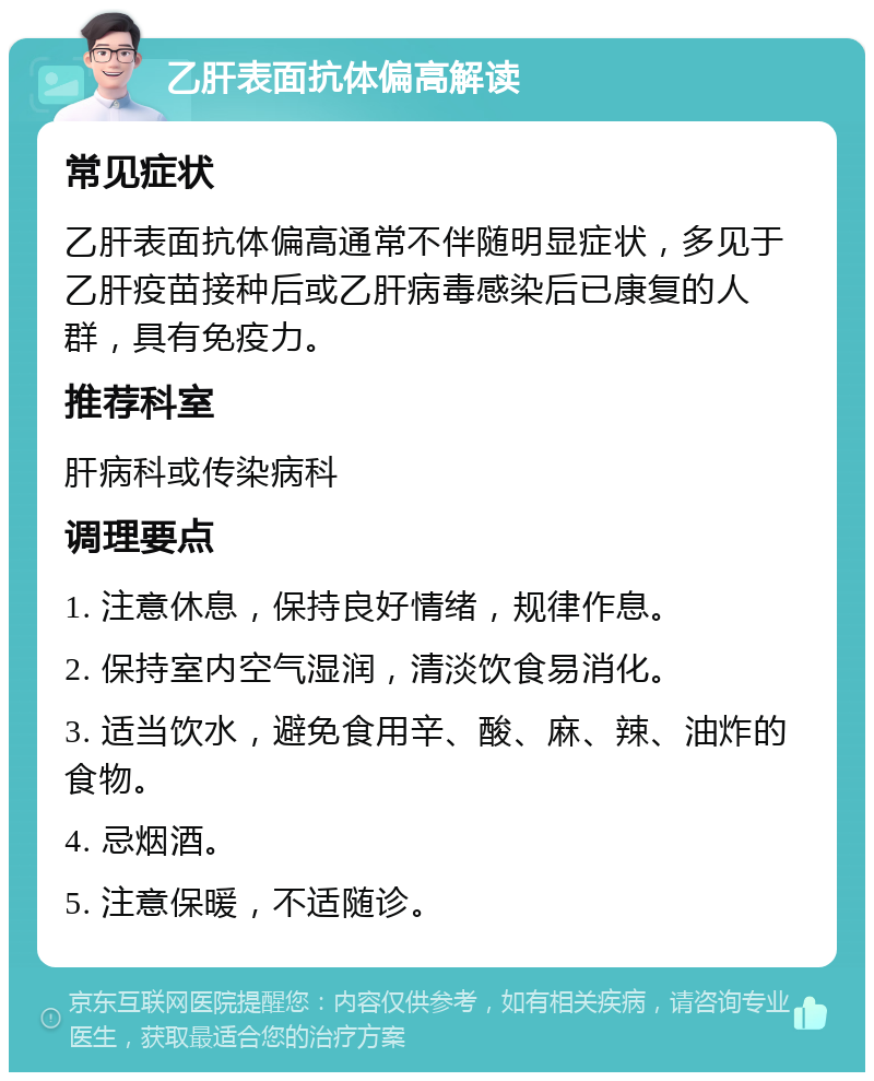 乙肝表面抗体偏高解读 常见症状 乙肝表面抗体偏高通常不伴随明显症状，多见于乙肝疫苗接种后或乙肝病毒感染后已康复的人群，具有免疫力。 推荐科室 肝病科或传染病科 调理要点 1. 注意休息，保持良好情绪，规律作息。 2. 保持室内空气湿润，清淡饮食易消化。 3. 适当饮水，避免食用辛、酸、麻、辣、油炸的食物。 4. 忌烟酒。 5. 注意保暖，不适随诊。