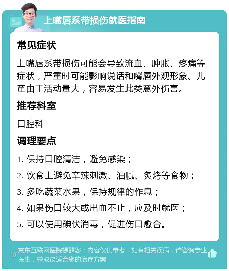 上嘴唇系带损伤就医指南 常见症状 上嘴唇系带损伤可能会导致流血、肿胀、疼痛等症状，严重时可能影响说话和嘴唇外观形象。儿童由于活动量大，容易发生此类意外伤害。 推荐科室 口腔科 调理要点 1. 保持口腔清洁，避免感染； 2. 饮食上避免辛辣刺激、油腻、炙烤等食物； 3. 多吃蔬菜水果，保持规律的作息； 4. 如果伤口较大或出血不止，应及时就医； 5. 可以使用碘伏消毒，促进伤口愈合。