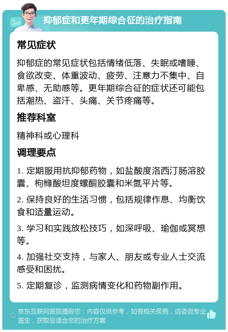 抑郁症和更年期综合征的治疗指南 常见症状 抑郁症的常见症状包括情绪低落、失眠或嗜睡、食欲改变、体重波动、疲劳、注意力不集中、自卑感、无助感等。更年期综合征的症状还可能包括潮热、盗汗、头痛、关节疼痛等。 推荐科室 精神科或心理科 调理要点 1. 定期服用抗抑郁药物，如盐酸度洛西汀肠溶胶囊、枸橼酸坦度螺酮胶囊和米氮平片等。 2. 保持良好的生活习惯，包括规律作息、均衡饮食和适量运动。 3. 学习和实践放松技巧，如深呼吸、瑜伽或冥想等。 4. 加强社交支持，与家人、朋友或专业人士交流感受和困扰。 5. 定期复诊，监测病情变化和药物副作用。