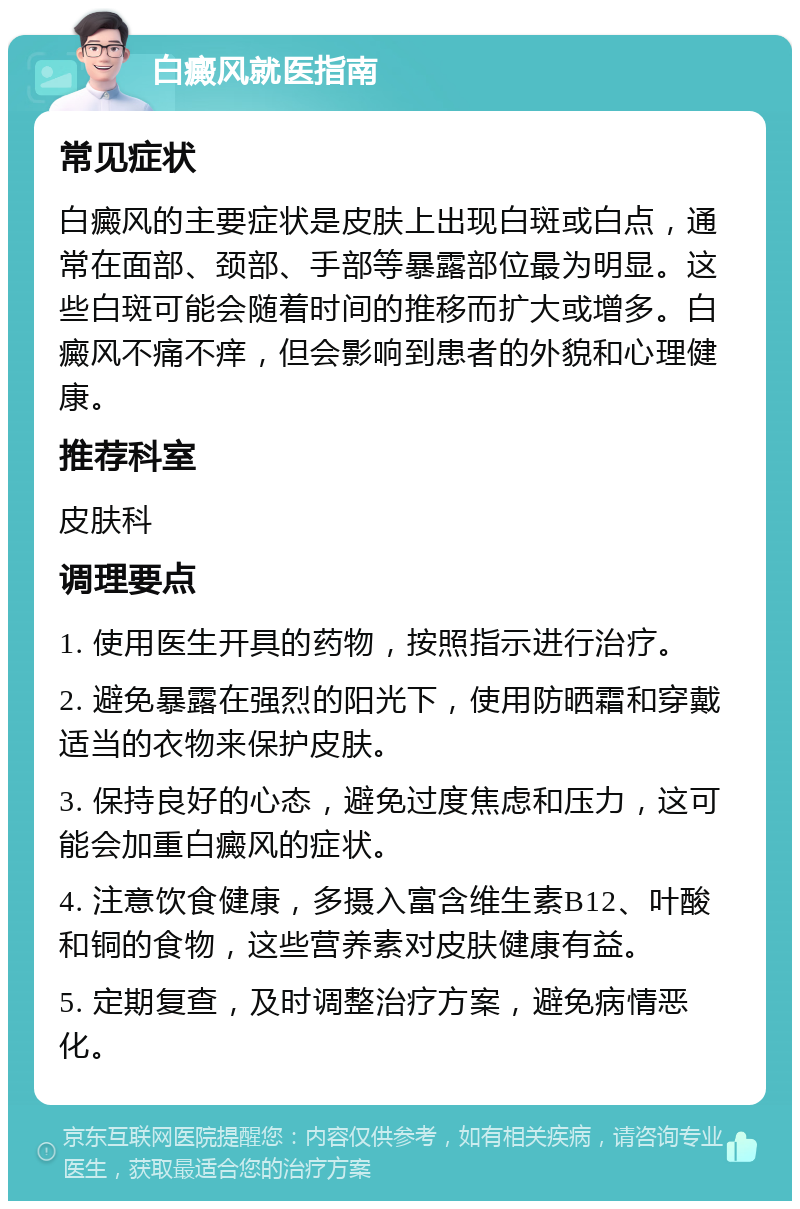 白癜风就医指南 常见症状 白癜风的主要症状是皮肤上出现白斑或白点，通常在面部、颈部、手部等暴露部位最为明显。这些白斑可能会随着时间的推移而扩大或增多。白癜风不痛不痒，但会影响到患者的外貌和心理健康。 推荐科室 皮肤科 调理要点 1. 使用医生开具的药物，按照指示进行治疗。 2. 避免暴露在强烈的阳光下，使用防晒霜和穿戴适当的衣物来保护皮肤。 3. 保持良好的心态，避免过度焦虑和压力，这可能会加重白癜风的症状。 4. 注意饮食健康，多摄入富含维生素B12、叶酸和铜的食物，这些营养素对皮肤健康有益。 5. 定期复查，及时调整治疗方案，避免病情恶化。