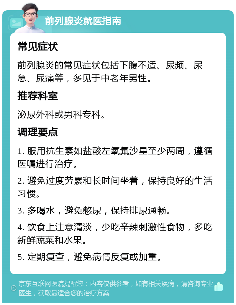 前列腺炎就医指南 常见症状 前列腺炎的常见症状包括下腹不适、尿频、尿急、尿痛等，多见于中老年男性。 推荐科室 泌尿外科或男科专科。 调理要点 1. 服用抗生素如盐酸左氧氟沙星至少两周，遵循医嘱进行治疗。 2. 避免过度劳累和长时间坐着，保持良好的生活习惯。 3. 多喝水，避免憋尿，保持排尿通畅。 4. 饮食上注意清淡，少吃辛辣刺激性食物，多吃新鲜蔬菜和水果。 5. 定期复查，避免病情反复或加重。