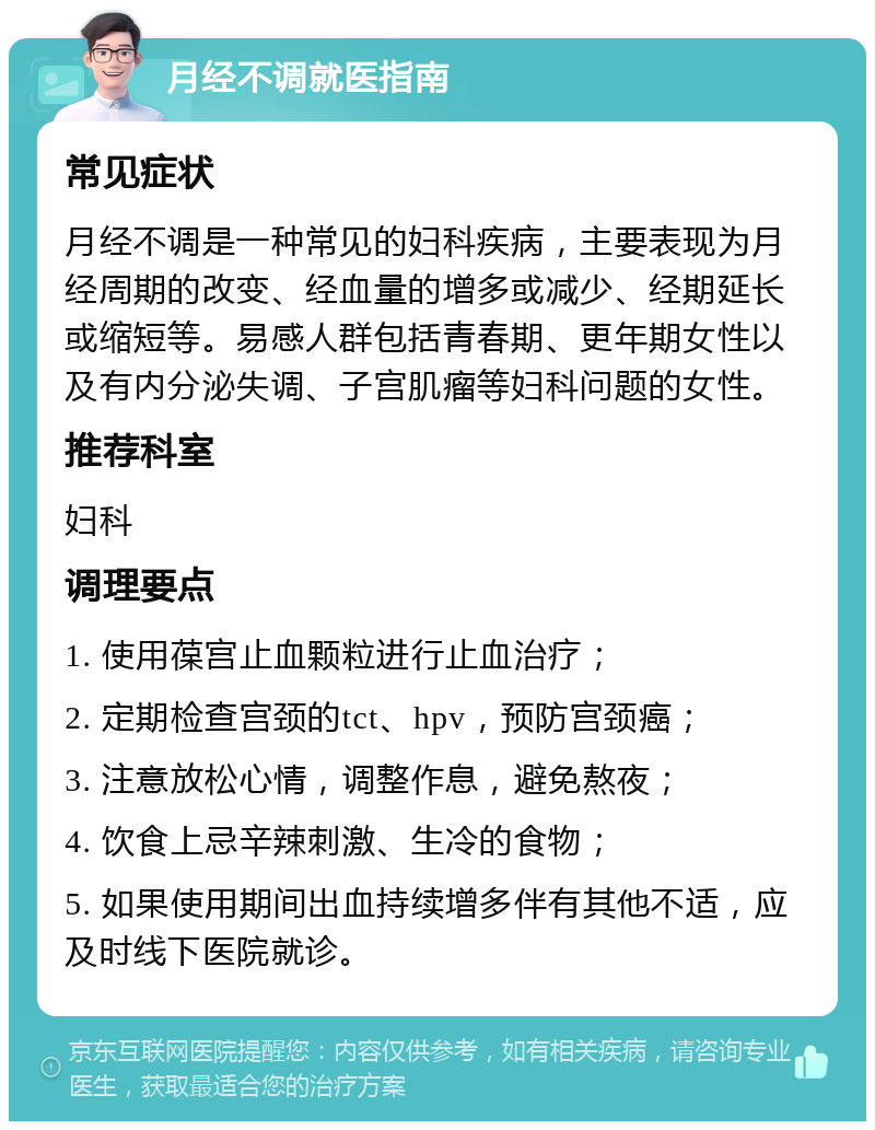 月经不调就医指南 常见症状 月经不调是一种常见的妇科疾病，主要表现为月经周期的改变、经血量的增多或减少、经期延长或缩短等。易感人群包括青春期、更年期女性以及有内分泌失调、子宫肌瘤等妇科问题的女性。 推荐科室 妇科 调理要点 1. 使用葆宫止血颗粒进行止血治疗； 2. 定期检查宫颈的tct、hpv，预防宫颈癌； 3. 注意放松心情，调整作息，避免熬夜； 4. 饮食上忌辛辣刺激、生冷的食物； 5. 如果使用期间出血持续增多伴有其他不适，应及时线下医院就诊。