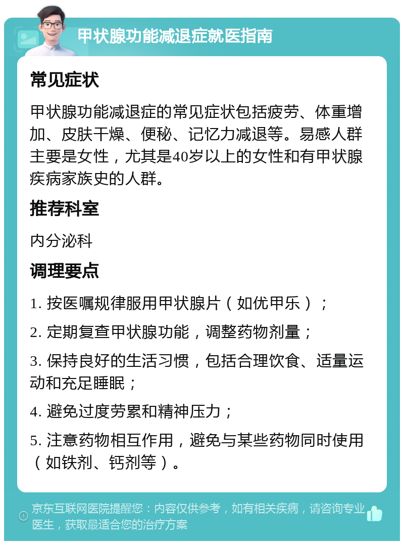 甲状腺功能减退症就医指南 常见症状 甲状腺功能减退症的常见症状包括疲劳、体重增加、皮肤干燥、便秘、记忆力减退等。易感人群主要是女性，尤其是40岁以上的女性和有甲状腺疾病家族史的人群。 推荐科室 内分泌科 调理要点 1. 按医嘱规律服用甲状腺片（如优甲乐）； 2. 定期复查甲状腺功能，调整药物剂量； 3. 保持良好的生活习惯，包括合理饮食、适量运动和充足睡眠； 4. 避免过度劳累和精神压力； 5. 注意药物相互作用，避免与某些药物同时使用（如铁剂、钙剂等）。