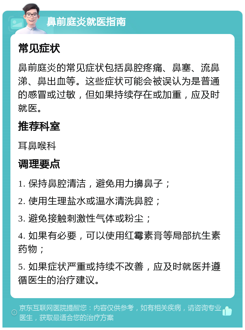 鼻前庭炎就医指南 常见症状 鼻前庭炎的常见症状包括鼻腔疼痛、鼻塞、流鼻涕、鼻出血等。这些症状可能会被误认为是普通的感冒或过敏，但如果持续存在或加重，应及时就医。 推荐科室 耳鼻喉科 调理要点 1. 保持鼻腔清洁，避免用力擤鼻子； 2. 使用生理盐水或温水清洗鼻腔； 3. 避免接触刺激性气体或粉尘； 4. 如果有必要，可以使用红霉素膏等局部抗生素药物； 5. 如果症状严重或持续不改善，应及时就医并遵循医生的治疗建议。