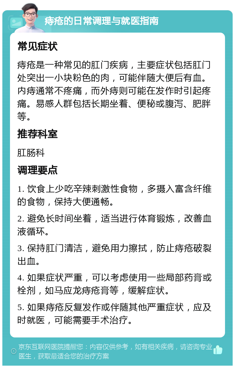 痔疮的日常调理与就医指南 常见症状 痔疮是一种常见的肛门疾病，主要症状包括肛门处突出一小块粉色的肉，可能伴随大便后有血。内痔通常不疼痛，而外痔则可能在发作时引起疼痛。易感人群包括长期坐着、便秘或腹泻、肥胖等。 推荐科室 肛肠科 调理要点 1. 饮食上少吃辛辣刺激性食物，多摄入富含纤维的食物，保持大便通畅。 2. 避免长时间坐着，适当进行体育锻炼，改善血液循环。 3. 保持肛门清洁，避免用力擦拭，防止痔疮破裂出血。 4. 如果症状严重，可以考虑使用一些局部药膏或栓剂，如马应龙痔疮膏等，缓解症状。 5. 如果痔疮反复发作或伴随其他严重症状，应及时就医，可能需要手术治疗。