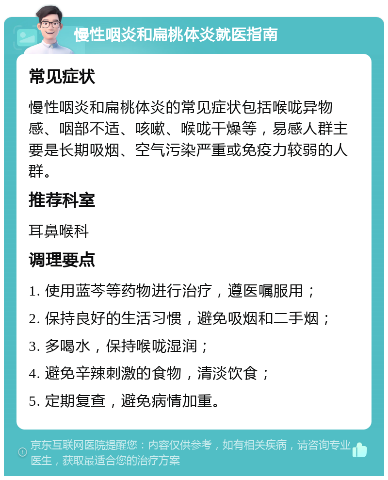 慢性咽炎和扁桃体炎就医指南 常见症状 慢性咽炎和扁桃体炎的常见症状包括喉咙异物感、咽部不适、咳嗽、喉咙干燥等，易感人群主要是长期吸烟、空气污染严重或免疫力较弱的人群。 推荐科室 耳鼻喉科 调理要点 1. 使用蓝芩等药物进行治疗，遵医嘱服用； 2. 保持良好的生活习惯，避免吸烟和二手烟； 3. 多喝水，保持喉咙湿润； 4. 避免辛辣刺激的食物，清淡饮食； 5. 定期复查，避免病情加重。