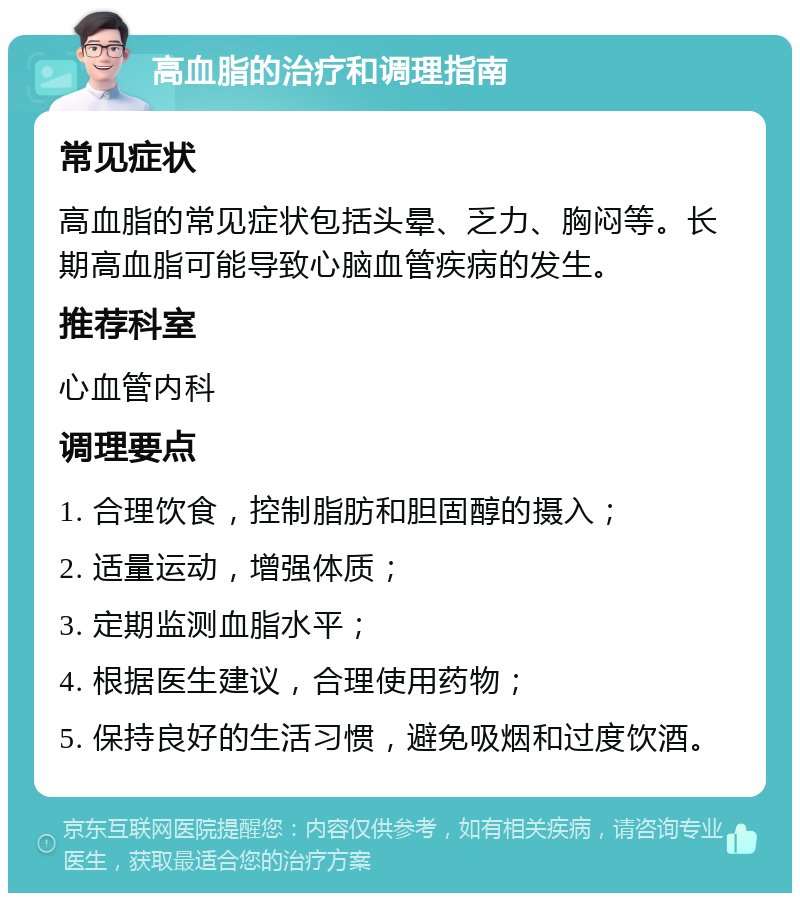 高血脂的治疗和调理指南 常见症状 高血脂的常见症状包括头晕、乏力、胸闷等。长期高血脂可能导致心脑血管疾病的发生。 推荐科室 心血管内科 调理要点 1. 合理饮食，控制脂肪和胆固醇的摄入； 2. 适量运动，增强体质； 3. 定期监测血脂水平； 4. 根据医生建议，合理使用药物； 5. 保持良好的生活习惯，避免吸烟和过度饮酒。