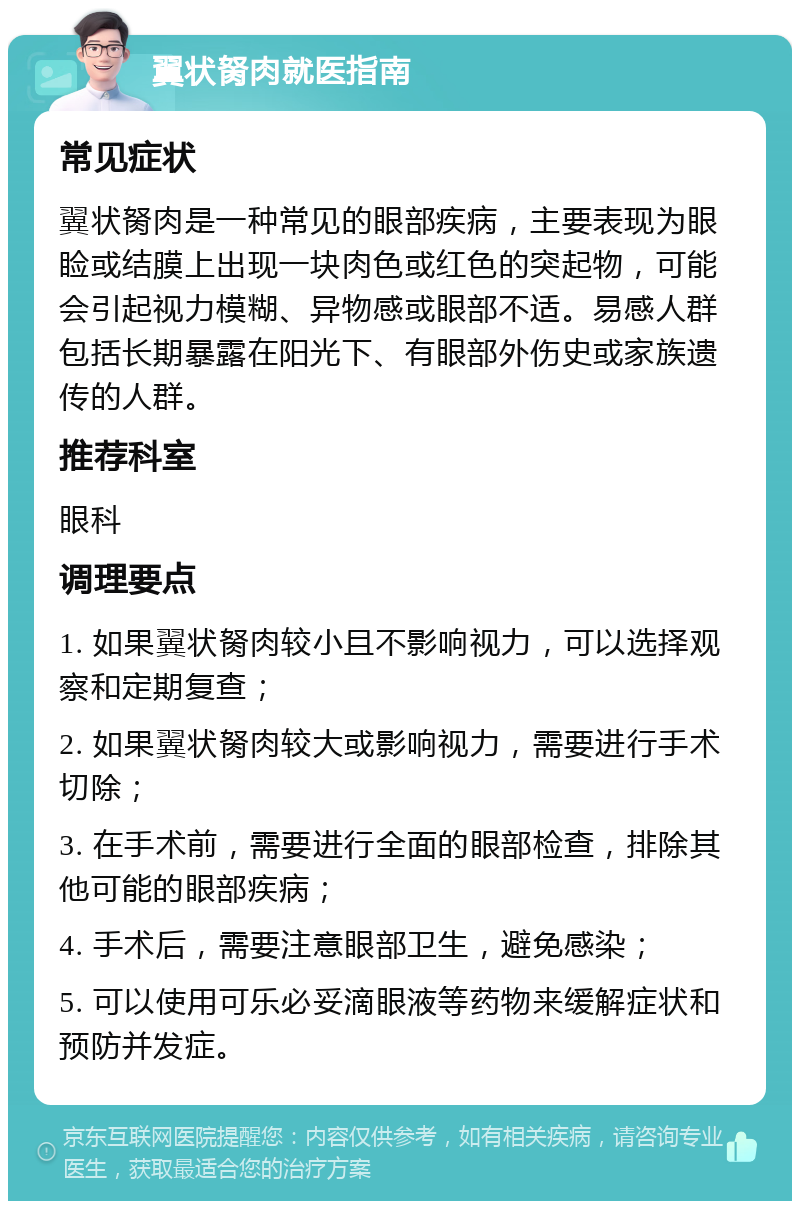 翼状胬肉就医指南 常见症状 翼状胬肉是一种常见的眼部疾病，主要表现为眼睑或结膜上出现一块肉色或红色的突起物，可能会引起视力模糊、异物感或眼部不适。易感人群包括长期暴露在阳光下、有眼部外伤史或家族遗传的人群。 推荐科室 眼科 调理要点 1. 如果翼状胬肉较小且不影响视力，可以选择观察和定期复查； 2. 如果翼状胬肉较大或影响视力，需要进行手术切除； 3. 在手术前，需要进行全面的眼部检查，排除其他可能的眼部疾病； 4. 手术后，需要注意眼部卫生，避免感染； 5. 可以使用可乐必妥滴眼液等药物来缓解症状和预防并发症。