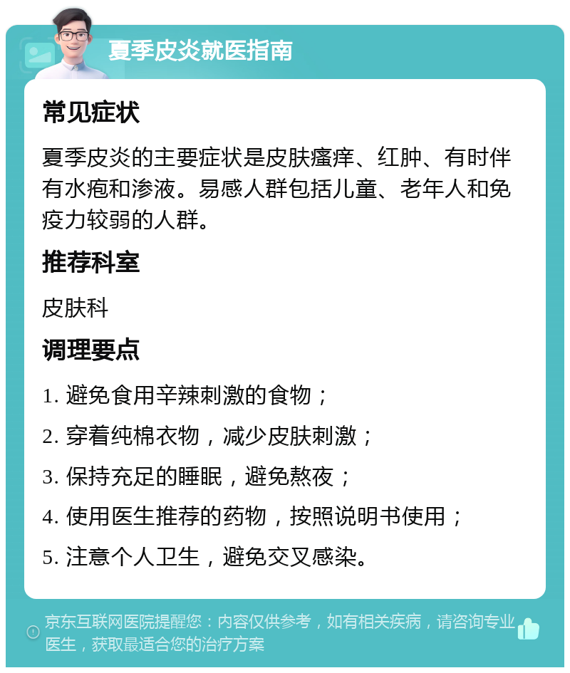 夏季皮炎就医指南 常见症状 夏季皮炎的主要症状是皮肤瘙痒、红肿、有时伴有水疱和渗液。易感人群包括儿童、老年人和免疫力较弱的人群。 推荐科室 皮肤科 调理要点 1. 避免食用辛辣刺激的食物； 2. 穿着纯棉衣物，减少皮肤刺激； 3. 保持充足的睡眠，避免熬夜； 4. 使用医生推荐的药物，按照说明书使用； 5. 注意个人卫生，避免交叉感染。