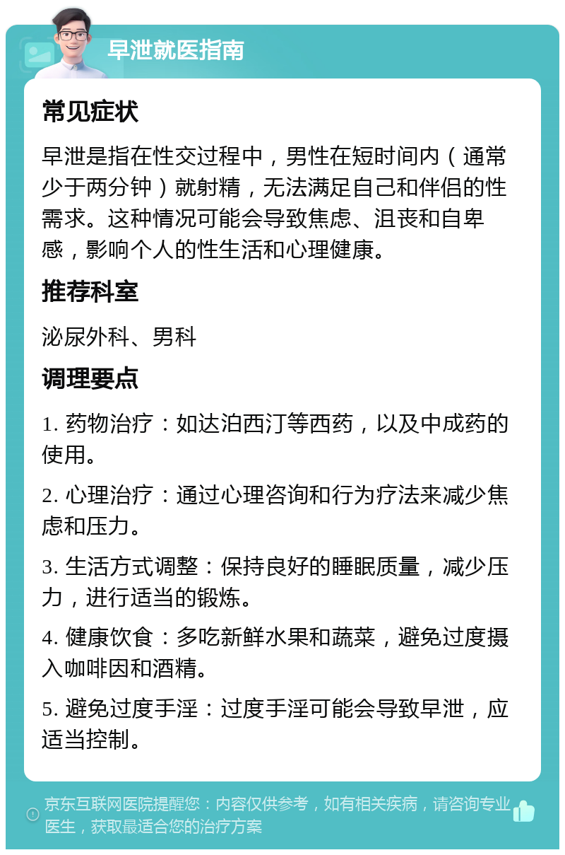 早泄就医指南 常见症状 早泄是指在性交过程中，男性在短时间内（通常少于两分钟）就射精，无法满足自己和伴侣的性需求。这种情况可能会导致焦虑、沮丧和自卑感，影响个人的性生活和心理健康。 推荐科室 泌尿外科、男科 调理要点 1. 药物治疗：如达泊西汀等西药，以及中成药的使用。 2. 心理治疗：通过心理咨询和行为疗法来减少焦虑和压力。 3. 生活方式调整：保持良好的睡眠质量，减少压力，进行适当的锻炼。 4. 健康饮食：多吃新鲜水果和蔬菜，避免过度摄入咖啡因和酒精。 5. 避免过度手淫：过度手淫可能会导致早泄，应适当控制。