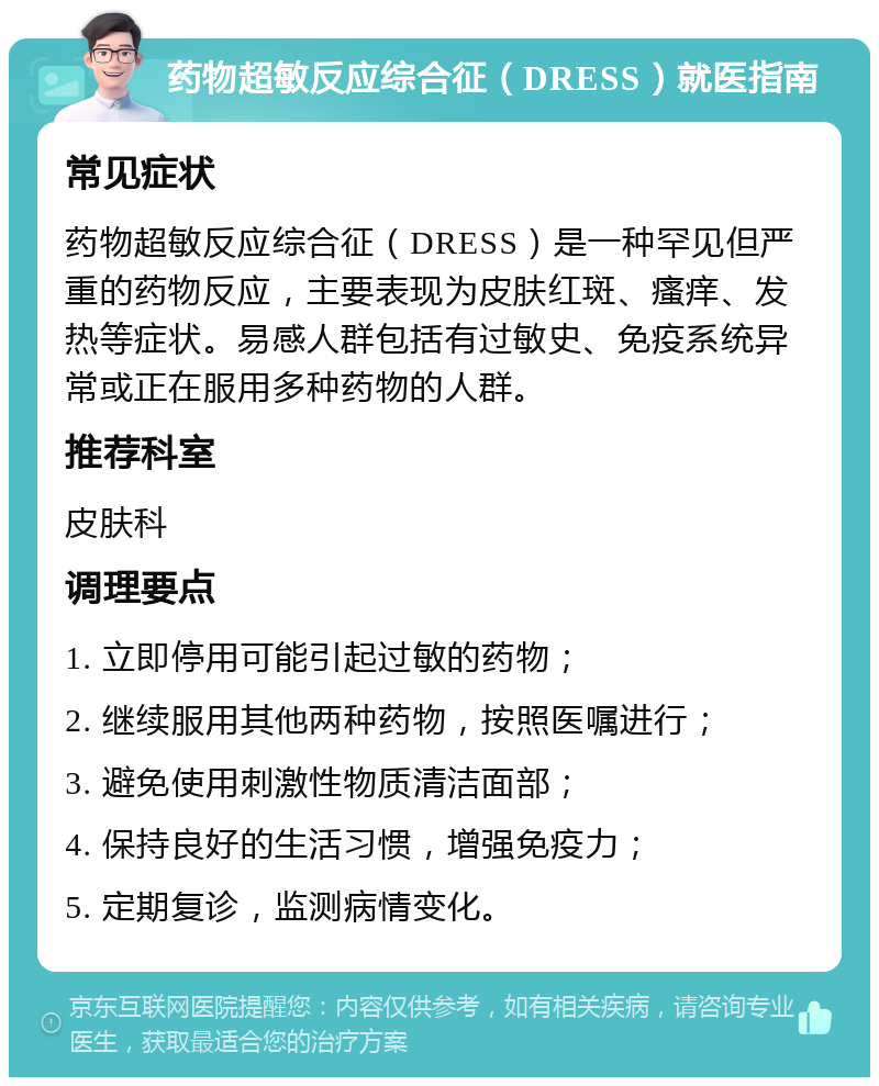 药物超敏反应综合征（DRESS）就医指南 常见症状 药物超敏反应综合征（DRESS）是一种罕见但严重的药物反应，主要表现为皮肤红斑、瘙痒、发热等症状。易感人群包括有过敏史、免疫系统异常或正在服用多种药物的人群。 推荐科室 皮肤科 调理要点 1. 立即停用可能引起过敏的药物； 2. 继续服用其他两种药物，按照医嘱进行； 3. 避免使用刺激性物质清洁面部； 4. 保持良好的生活习惯，增强免疫力； 5. 定期复诊，监测病情变化。